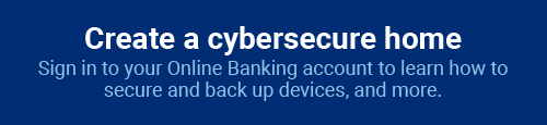 Create a cybersecure home: Sign in to your Online Banking account to learn how to secure and back up devices, and more.